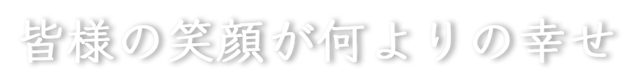 皆様の笑顔が何よりの幸せ